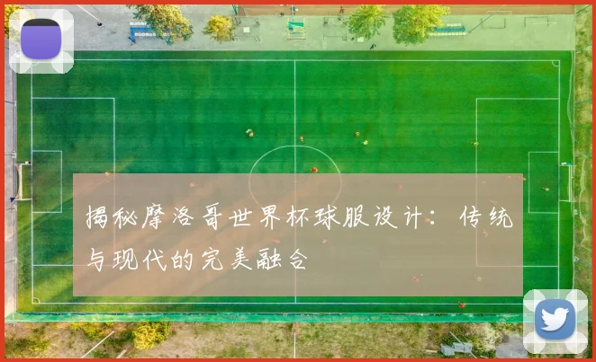 揭秘摩洛哥世界杯球服设计：传统与现代的完美融合
