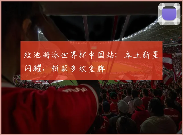 短池游泳世界杯中国站：本土新星闪耀，斩获多枚金牌