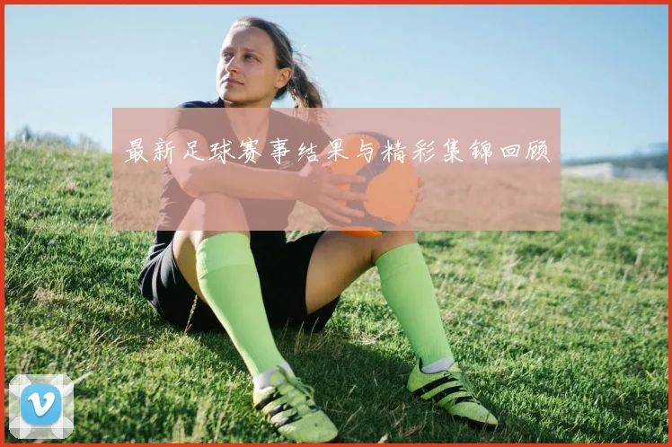 最新足球赛事结果与精彩集锦回顾