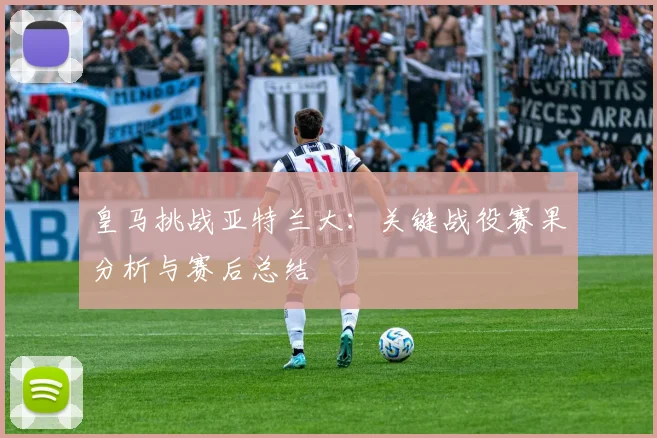 皇马挑战亚特兰大：关键战役赛果分析与赛后总结