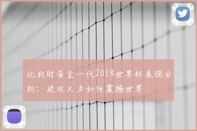 比利时黄金一代2018世界杯表现分析：进攻火力如何震撼世界