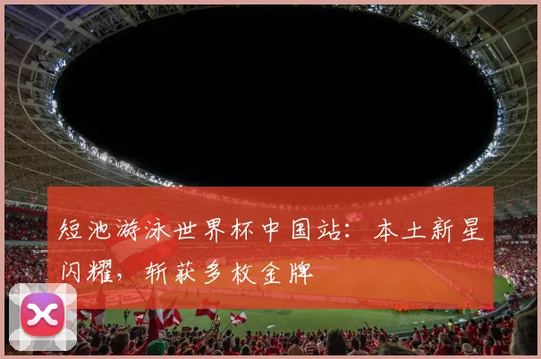 短池游泳世界杯中国站：本土新星闪耀，斩获多枚金牌