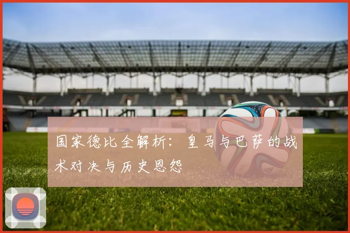 国家德比全解析：皇马与巴萨的战术对决与历史恩怨