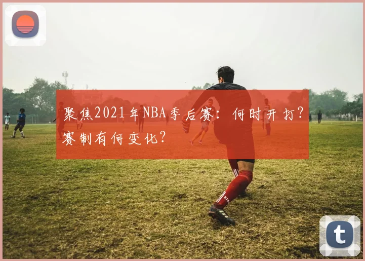 聚焦2021年NBA季后赛：何时开打？赛制有何变化？