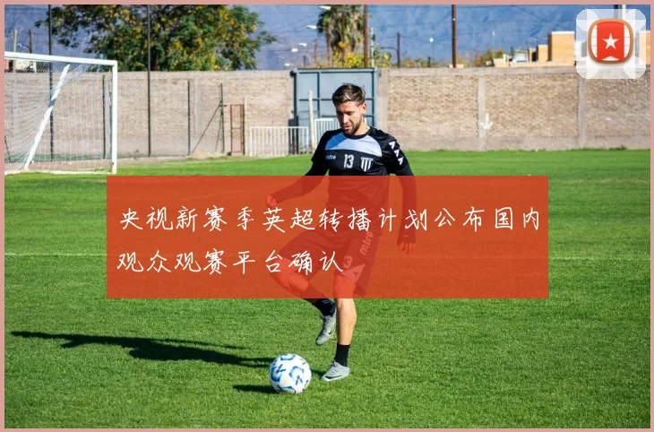 央视新赛季英超转播计划公布国内观众观赛平台确认