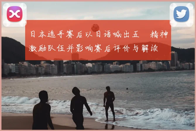 日本选手赛后以日语喊出五輪精神激励队伍并影响赛后评价与解读