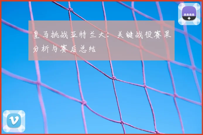 皇马挑战亚特兰大：关键战役赛果分析与赛后总结