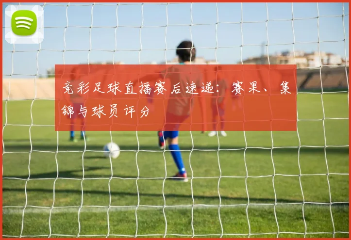竞彩足球直播赛后速递:赛果、集锦与球员评分