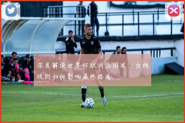 深度解读世界杯欧洲区排名：出线规则如何影响最终格局
