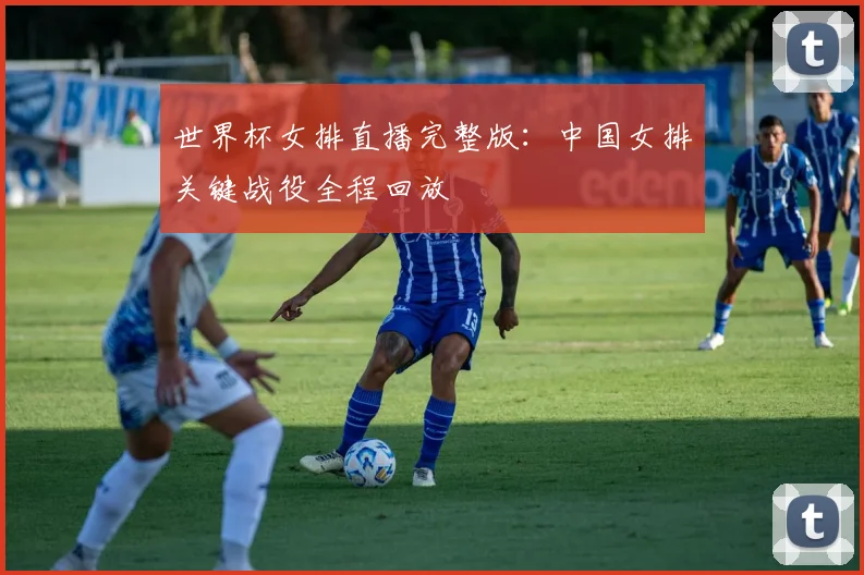 世界杯女排直播完整版：中国女排关键战役全程回放