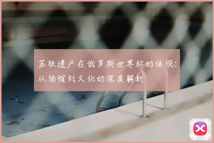 苏联遗产在俄罗斯世界杯的体现：从场馆到文化的深度解析