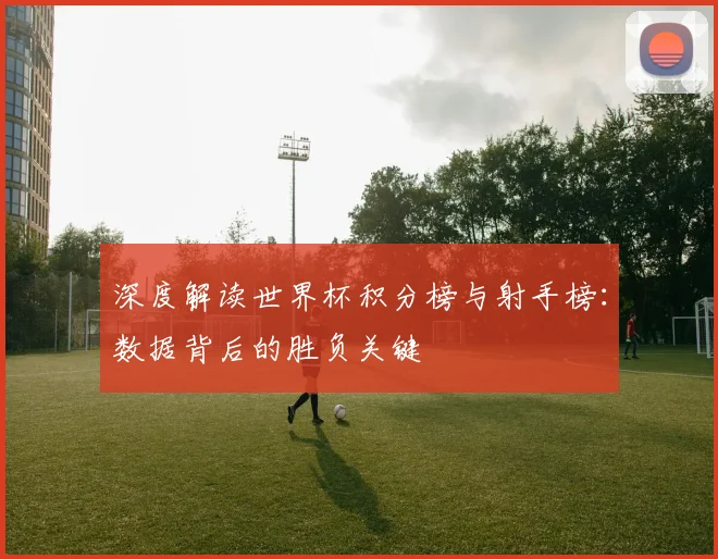 深度解读世界杯积分榜与射手榜：数据背后的胜负关键
