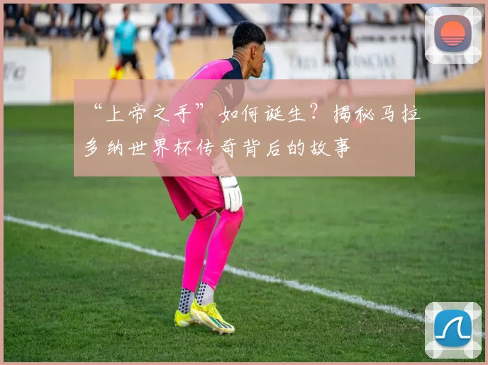 “上帝之手”如何诞生？揭秘马拉多纳世界杯传奇背后的故事