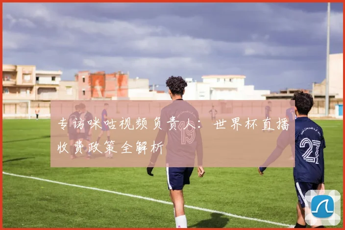 专访咪咕视频负责人:世界杯直播收费政策全解析