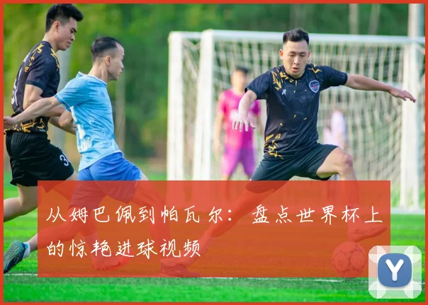 从姆巴佩到帕瓦尔：盘点世界杯上的惊艳进球视频