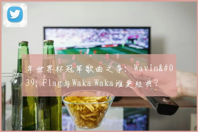 年世界杯冠军歌曲之争：Wavin' Flag与Waka Waka谁更经典？