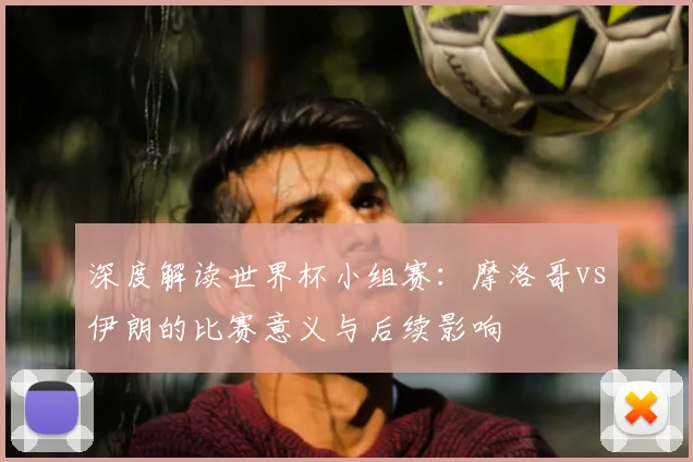 深度解读世界杯小组赛：摩洛哥vs伊朗的比赛意义与后续影响