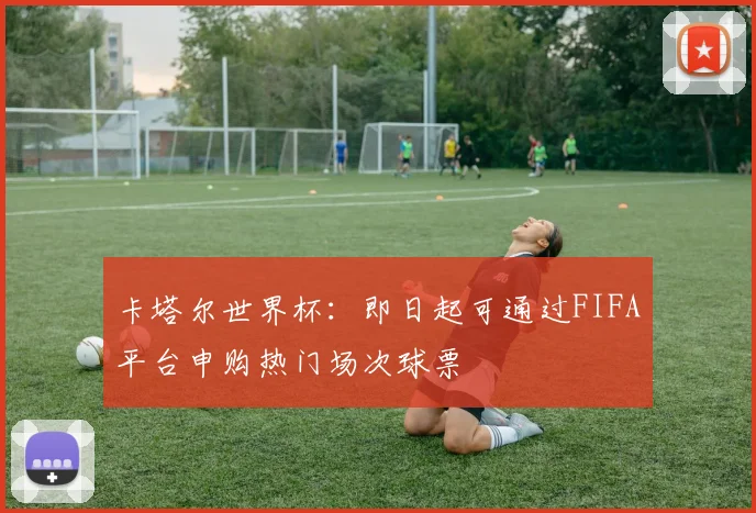 卡塔尔世界杯:即日起可通过FIFA平台申购热门场次球票