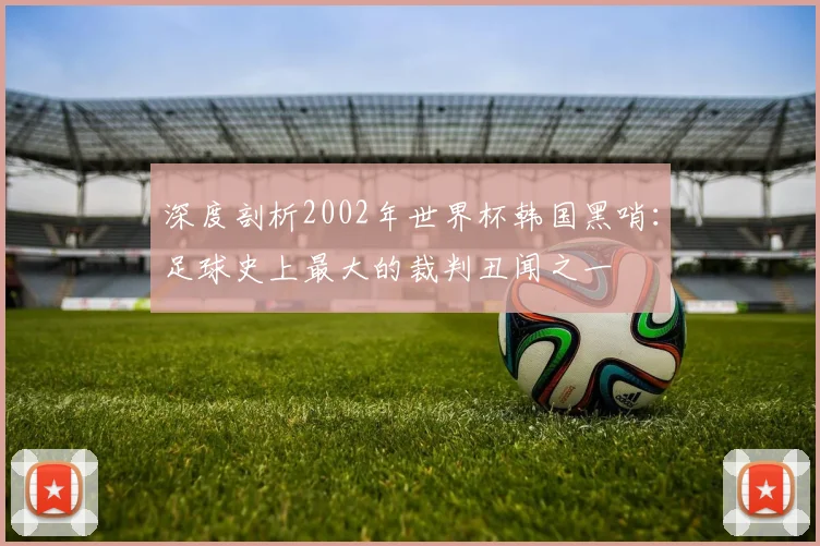 深度剖析2002年世界杯韩国黑哨:足球史上最大的裁判丑闻之一