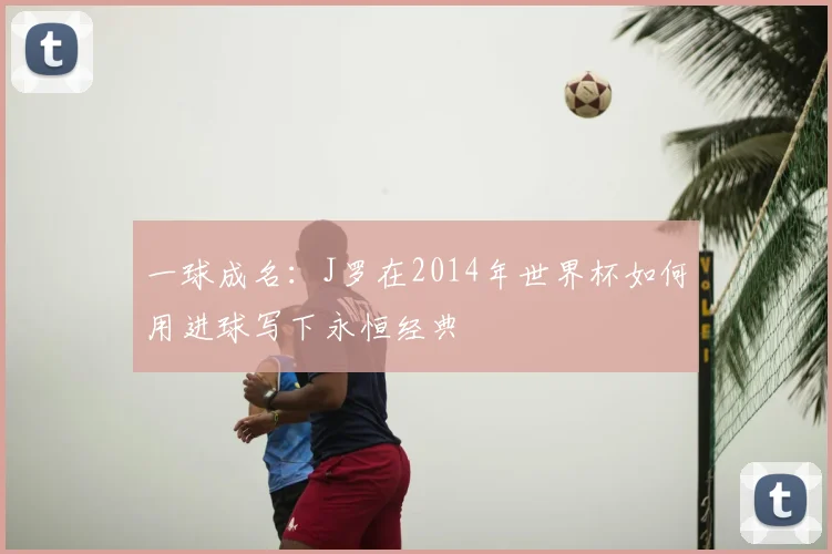 一球成名：J罗在2014年世界杯如何用进球写下永恒经典