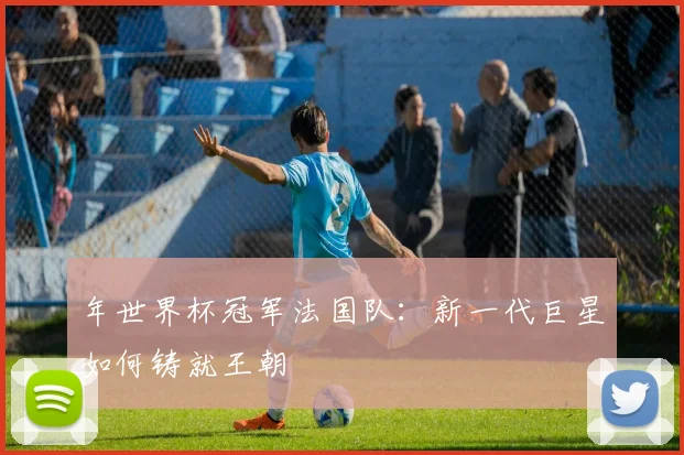 年世界杯冠军法国队：新一代巨星如何铸就王朝