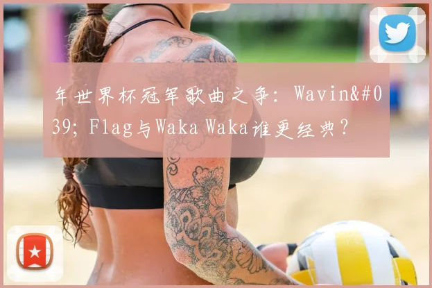 年世界杯冠军歌曲之争：Wavin' Flag与Waka Waka谁更经典？