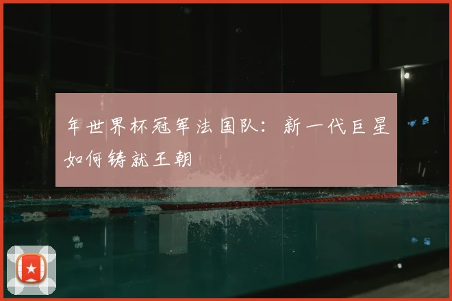 年世界杯冠军法国队：新一代巨星如何铸就王朝
