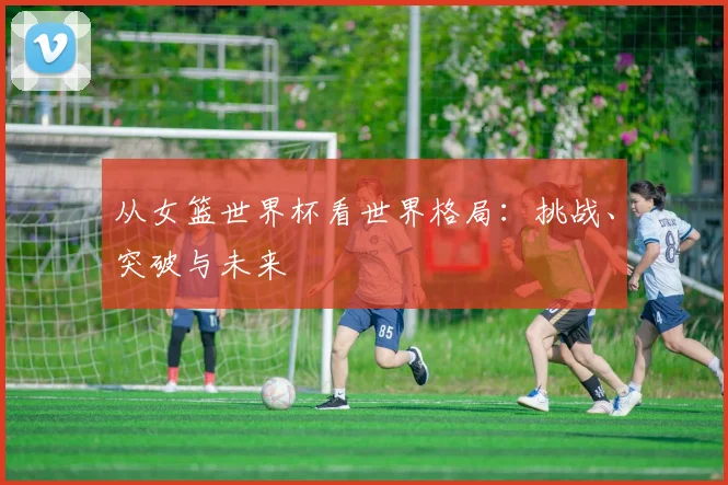 从女篮世界杯看世界格局：挑战、突破与未来