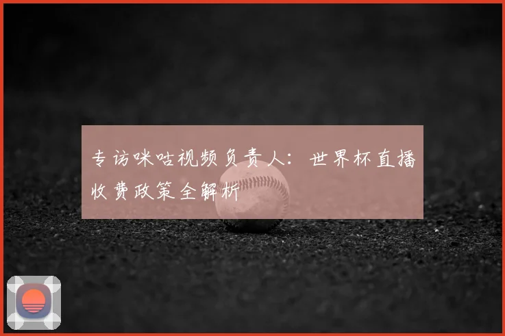 专访咪咕视频负责人:世界杯直播收费政策全解析