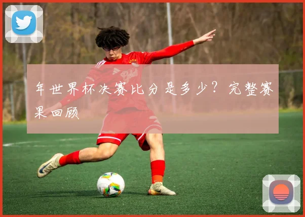 年世界杯决赛比分是多少？完整赛果回顾