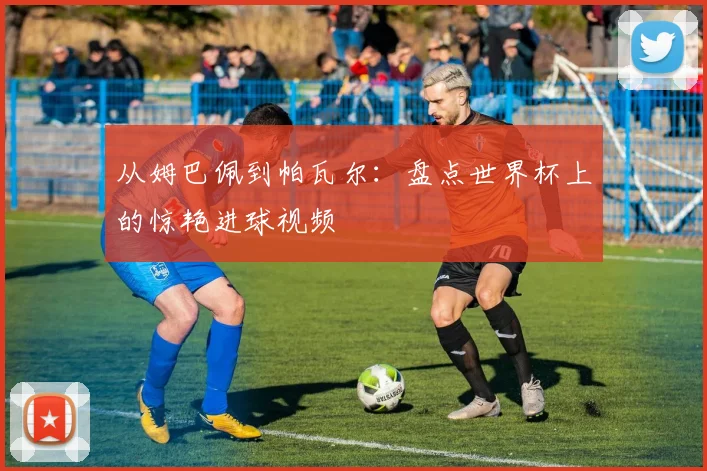 从姆巴佩到帕瓦尔：盘点世界杯上的惊艳进球视频